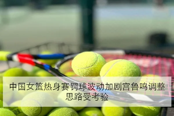 中国女篮热身赛罚球波动加剧宫鲁鸣调整思路受考验